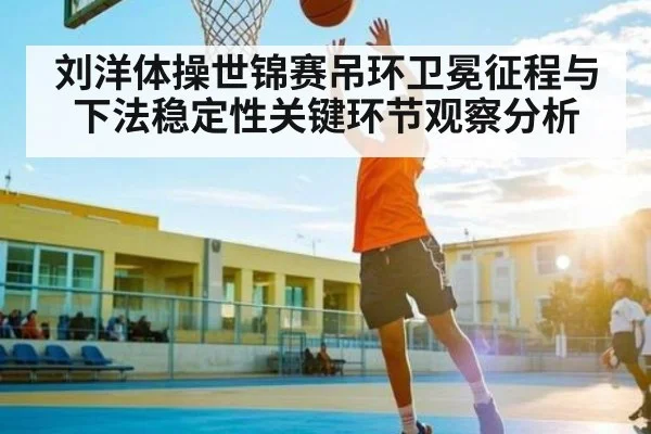刘洋体操世锦赛吊环卫冕征程与下法稳定性关键环节观察分析