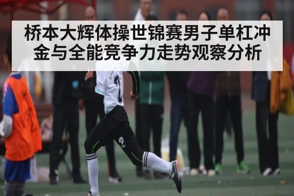 桥本大辉体操世锦赛男子单杠冲金与全能竞争力走势观察分析