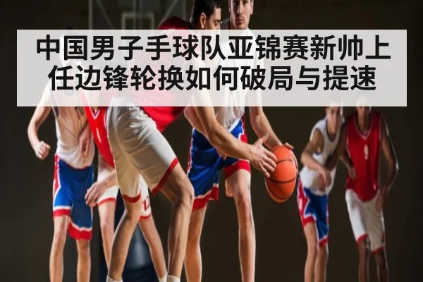 中国男子手球队亚锦赛新帅上任边锋轮换如何破局与提速